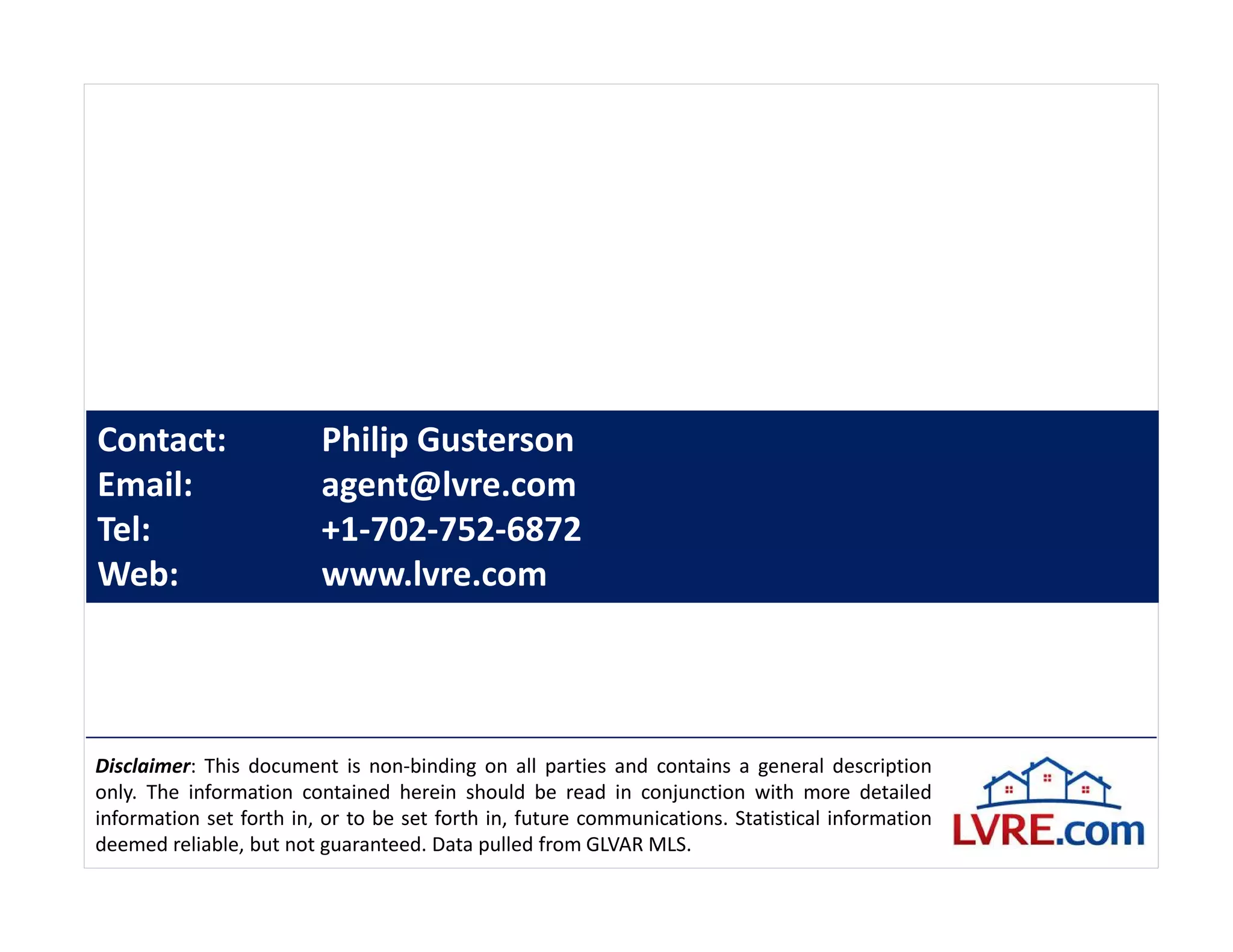 Contact:                 Philip Gusterson
Email:                   agent@lvre.com
Tel:                     +1-702-752-6872
Web:                     www.lvre.com




Disclaimer: This document is non-binding on all parties and contains a general description
only. The information contained herein should be read in conjunction with more detailed
information set forth in, or to be set forth in, future communications. Statistical information
deemed reliable, but not guaranteed. Data pulled from GLVAR MLS.
 