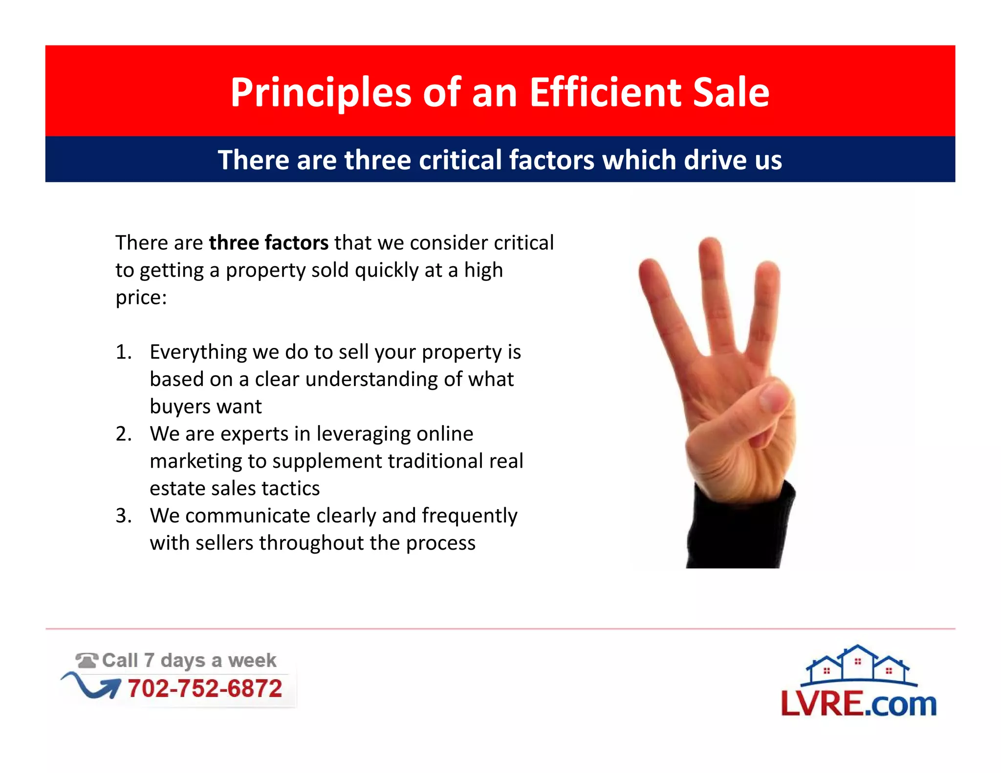 Principles of an Efficient Sale
           There are three critical factors which drive us

There are three factors that we consider critical
to getting a property sold quickly at a high
price:

1. Everything we do to sell your property is
   based on a clear understanding of what
   buyers want
2. We are experts in leveraging online
   marketing to supplement traditional real
   estate sales tactics
3. We communicate clearly and frequently
   with sellers throughout the process
 