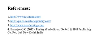 References:
1. http://www.roysfarm.com/
2. http://quails.ecochickspoultry.com/
3. http://www.asiafarming.com/
4. Banerjee G.C (2012), Poultry third edition, Oxford & IBH Publishing
Co. Pvt. Ltd, New Delhi, India
 