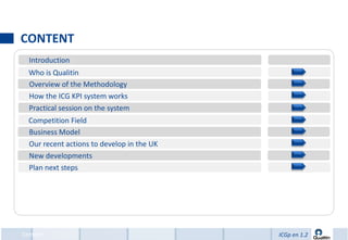 CONTENT
  Introduction
  Who is Qualitin
  Overview of the Methodology
  How the ICG KPI system works
  Practical session on the system
  Competition Field
  Business Model
  Our recent actions to develop in the UK
  New developments
  Plan next steps




Content                                     ICGp en 1.2
 