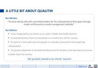 A LITTLE BIT ABOUT QUALITIN
Our Mission:
  “To work side by side with committed leaders for the achievement of their goals through
                   simple and focused on results management methods.”

Our Policies:
   To be recognized by our clients as an useful, reliable and helpful partner.
   To provide the best return to everybody as a result of our clients’ success.
   To work as a team with dynamic people in a friendly environment and respecting
  individualities.
   To actively collaborate to the National Movement for Quality as the best way to promote
  a better future for society.

                        Our greatest reward is our clients’ success!

                                                                                   ICGp en 1.2
 