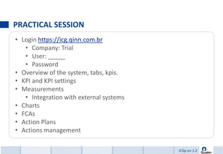 PRACTICAL SESSION
• Login https://icg.qinn.com.br
   • Company: Trial
   • User: _____
   • Password
• Overview of the system, tabs, kpis.
• KPI and KPI settings
• Measurements
   • Integration with external systems
• Charts
• FCAs
• Action Plans
• Actions management

                                         ICGp en 1.2
 