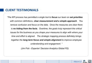 CLIENT TESTIMONIALS
“The KPI process has permitted a single tool to focus our team on set priorities
   with common definitions, clear measurement and a simple approach. You
   remove confusion and focus on the data. Once the measures are clear there
    is no hiding from the facts. Overtime, the goals truly represent the critical
   issues for the business as you shape your measures to align with where your
    time and effort is aligned. The strategic mapping process definitely brings
    together the long term focus and simple alignment to improve employee
                         understanding and engagement. “

              (Jim Fick - Experian’ Decision Analytics Global FD)




                                                                        ICGp en 1.2
 