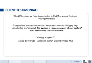 CLIENT TESTIMONIALS
    “The KPI system we have implemented in EMEA is a great business
                             management tool.


   Though there are improvements in the process we can still apply (e.g.
   standardise and simplify), the system is becoming part of our 'culture'
                     with benefits for all stakeholders.


                          I strongly support it.”
        (Marco Benvenuto – Experian’ EMEA Credit Services MD)




                                                                  ICGp en 1.2
 