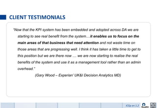 CLIENT TESTIMONIALS
 “Now that the KPI system has been embedded and adopted across DA we are
   starting to see real benefit from the system....it enables us to focus on the
   main areas of that business that need attention and not waste time on
   those areas that are progressing well. I think it has taken a little time to get to
   this position but we are there now .... we are now starting to realise the real
   benefits of the system and use it as a management tool rather than an admin
   overhead.”
                (Gary Wood – Experian’ UK&I Decision Analytics MD)




                                                                            ICGp en 1.2
 