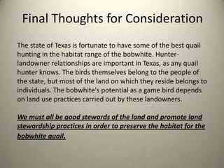 Final Thoughts for Consideration
The state of Texas is fortunate to have some of the best quail
hunting in the habitat range of the bobwhite. Hunterlandowner relationships are important in Texas, as any quail
hunter knows. The birds themselves belong to the people of
the state, but most of the land on which they reside belongs to
individuals. The bobwhite's potential as a game bird depends
on land use practices carried out by these landowners.
We must all be good stewards of the land and promote land
stewardship practices in order to preserve the habitat for the
bobwhite quail.

 