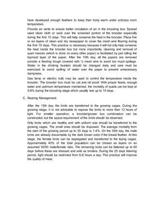 have developed enough feathers to keep their body warm under ordinary room
temperature.
Provide air vents to ensure better circulation of air in the brooding box. Spread
used clean cloth or sack over the screened portion of the brooder especially
during the first 10 days. This will help conserve the heat in the brooder. Place five
or six layers of clean and dry newspaper to cover the mesh wire flooring during
the first 10 days. This practice is necessary because it will not only help conserve
the heat inside the brooder box but more importantly, cleaning and removal of
quail manure (which is done on every other paper) is facilitated by just rolling the
topmost layer of the paper. After the 10th day, all the papers are removed
provide a feeding trough covered with ¼ mesh wire to avoid too much spillage.
Water in the drinking fountain should be changed daily and care must be
exercised to avoid spilling of water over the paper to prevent unnecessary
dampness.
Gas lamp or electric bulb may be used to control the temperature inside the
brooder. The brooder box must be cat and rat proof. With proper feeds, enough
water and optimum temperature maintained, the mortality of quails can be kept at
5-8% during the brooding stage which usually last up to 15 days.
C. Rearing Management
After the 15th day, the birds are transferred to the growing cages. During the
growing stage, it is not advisable to expose the birds to more than 12 hours of
light. For smaller operation, a brooder/grower box combination can be
constructed but the space requirement of the birds should be observed.
Only birds which are healthy and with uniform size should be transferred to the
growing cages. The small ones should be disposed. The average mortality from
the start of the growing period up to 35 days is 1-4%. On the 35th day, the male
birds are already discernable by the dark brown color if the breast feather. At this
stage, the female birds can be segregated and transferred to the laying cages.
Approximately 40% of the total population can be chosen as layers on an
assumed 50/50 male/female ratio. The remaining birds can be fattened up to 60
days before these are dressed and sold as broilers. During the 25 days fatening
period, light should be restricted from 6-8 hours a day. This practice will improve
the quality of meat.
 