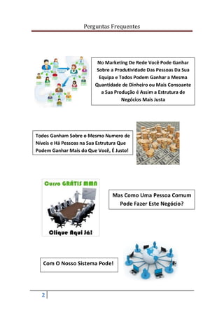 Perguntas Frequentes




                          No Marketing De Rede Você Pode Ganhar
                         Sobre a Produtividade Das Pessoas Da Sua
                          Equipa e Todos Podem Ganhar a Mesma
                         Quantidade de Dinheiro ou Mais Consoante
                           a Sua Produção é Assim a Estrutura de
                                    Negócios Mais Justa




Todos Ganham Sobre o Mesmo Numero de
Níveis e Há Pessoas na Sua Estrutura Que
Podem Ganhar Mais do Que Você, É Justo!




                                Mas Como Uma Pessoa Comum
                                  Pode Fazer Este Negócio?




   Com O Nosso Sistema Pode!




  2
 