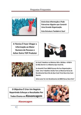 Perguntas Frequentes




                                   Envia Esta Informação e Pode
                                   Patrocinar Alguém que Constrói
                                   Uma Grande Organização.

                                   Esta Estrutura Também é Sua!




   A Técnica É Fazer Chegar a
      Informação ao Maior
     Numero de Pessoas e
   Achar Outro TOP Produtor



                            Se Você Trabalhar no Máximo 24h x 365dias = 8760 h
                            Se Não Dormir é o Máximo Que Você Dá.

                            Se Amanhã Tiver 8000 Pessoas Na Sua Organização e
                            Cada Uma Trabalhar 1h/dia Tem as Mesmas Horas de
                            Rendimento Num Dia do Que Você Teria Num Ano Sem
                            Dormir.

                            Acha Justo Ter Um Rendimento de 8000 Horas Num Dia?




  O Objectivo É Criar Um Negócio
Repartindo Esforços e Resultados Por
 Todos Chama-se Alavancagem

          Alavancagem

      3
 
