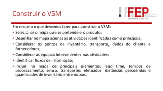 Construir o VSM
Em resumo o que devemos fazer para construir o VSM:
• Selecionar o mapa que se pretende e o produto;
• Desenhar no mapa apenas as atividades identificadas como principais;
• Considerar os pontos de inventário, transporte, dados do cliente e
fornecedores;
• Considerar as equipas intervenientes nas atividades;
• Identificar fluxos de informação;
• Incluir no mapa os principais elementos: lead time, tempos de
processamento, setup, transportes efetuados, distâncias percorridas e
quantidades de inventário entre outros.
 