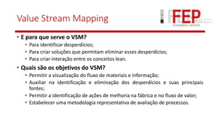 Value Stream Mapping
• E para que serve o VSM?
• Para identificar desperdícios;
• Para criar soluções que permitam eliminar esses desperdícios;
• Para criar interação entre os conceitos lean.
• Quais são os objetivos do VSM?
• Permitir a visualização do fluxo de materiais e informação;
• Auxiliar na identificação e eliminação dos desperdícios e suas principais
fontes;
• Permitir a identificação de ações de melhoria na fábrica e no fluxo de valor;
• Estabelecer uma metodologia representativa de avaliação de processos.
 