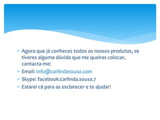  Agora que já conheces todos os nossos produtos, se
tiveres alguma dúvida que me queiras colocar,
contacta-me:
 Email: info@carlindasousa.com
 Skype: facebook:carlinda.sousa.7
 Estarei cá para as esclarecer e te ajudar!
 