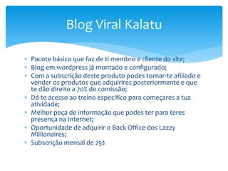  Pacote básico que faz de ti membro e cliente do site;
 Blog em wordpress já montado e configurado;
 Com a subscrição deste produto podes tornar-te afiliado e
vender os produtos que adquirires posteriormente e que
te dão direito a 70% de comissão;
 Dá-te acesso ao treino específico para começares a tua
atividade;
 Melhor peça de informação que podes ter para teres
presença na Internet;
 Oportunidade de adquirir o Back Office dos Lazzy
Millionaires;
 Subscrição mensal de 25$
Blog Viral Kalatu
 