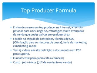  Ensina-te a seres um top producer na Internet, a recrutar
pessoas para o teu negócio, estratégias muito avançadas
de venda que podes aplicar em qualquer área;
 Focado na criação de conteúdos, técnicas de SEO
(Otimização para os motores de busca), funis de marketing
e marketing social;
 Tem 13 vídeos em alta definição e documentos em PDF
para suporte.
 Fundamental para quem está a começar;
 Custo: 500$ únicos (70% de comissão na venda)
Top Producer Formula
 