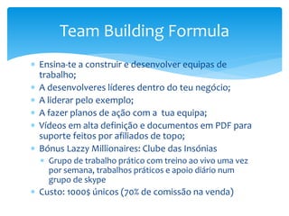  Ensina-te a construir e desenvolver equipas de
trabalho;
 A desenvolveres líderes dentro do teu negócio;
 A liderar pelo exemplo;
 A fazer planos de ação com a tua equipa;
 Vídeos em alta definição e documentos em PDF para
suporte feitos por afiliados de topo;
 Bónus Lazzy Millionaires: Clube das Insónias
 Grupo de trabalho prático com treino ao vivo uma vez
por semana, trabalhos práticos e apoio diário num
grupo de skype
 Custo: 1000$ únicos (70% de comissão na venda)
Team Building Formula
 