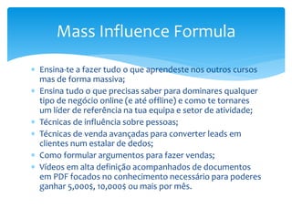 Ensina-te a fazer tudo o que aprendeste nos outros cursos
mas de forma massiva;
 Ensina tudo o que precisas saber para dominares qualquer
tipo de negócio online (e até offline) e como te tornares
um líder de referência na tua equipa e setor de atividade;
 Técnicas de influência sobre pessoas;
 Técnicas de venda avançadas para converter leads em
clientes num estalar de dedos;
 Como formular argumentos para fazer vendas;
 Vídeos em alta definição acompanhados de documentos
em PDF focados no conhecimento necessário para poderes
ganhar 5,000$, 10,000$ ou mais por mês.
Mass Influence Formula
 