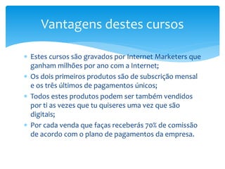  Estes cursos são gravados por Internet Marketers que
ganham milhões por ano com a Internet;
 Os dois primeiros produtos são de subscrição mensal
e os três últimos de pagamentos únicos;
 Todos estes produtos podem ser também vendidos
por ti as vezes que tu quiseres uma vez que são
digitais;
 Por cada venda que faças receberás 70% de comissão
de acordo com o plano de pagamentos da empresa.
Vantagens destes cursos
 