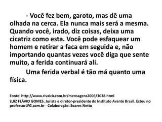 - Você fez bem, garoto, mas dê uma
olhada na cerca. Ela nunca mais será a mesma.
Quando você, irado, diz coisas, deixa uma
cicatriz como esta. Você pode esfaquear um
homem e retirar a faca em seguida e, não
importando quantas vezes você diga que sente
muito, a ferida continuará ali.
Uma ferida verbal é tão má quanto uma
física.
Fonte: http://www.rivalcir.com.br/mensagens2006/3038.html
LUIZ FLÁVIO GOMES. Jurista e diretor-presidente do Instituto Avante Brasil. Estou no
professorLFG.com.br - Colaboração: Soares Netto
 