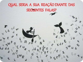 QUAL SERIA A SUA REAÇÃO DIANTE DAS
SEGUINTES FALAS?
 