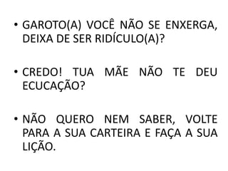 • GAROTO(A) VOCÊ NÃO SE ENXERGA,
DEIXA DE SER RIDÍCULO(A)?
• CREDO! TUA MÃE NÃO TE DEU
ECUCAÇÃO?
• NÃO QUERO NEM SABER, VOLTE
PARA A SUA CARTEIRA E FAÇA A SUA
LIÇÃO.
 