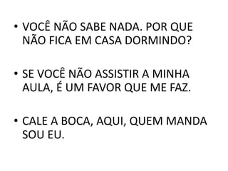 • VOCÊ NÃO SABE NADA. POR QUE
NÃO FICA EM CASA DORMINDO?
• SE VOCÊ NÃO ASSISTIR A MINHA
AULA, É UM FAVOR QUE ME FAZ.
• CALE A BOCA, AQUI, QUEM MANDA
SOU EU.
 