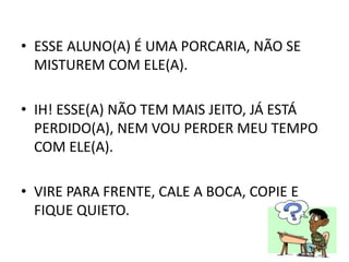 • ESSE ALUNO(A) É UMA PORCARIA, NÃO SE
MISTUREM COM ELE(A).
• IH! ESSE(A) NÃO TEM MAIS JEITO, JÁ ESTÁ
PERDIDO(A), NEM VOU PERDER MEU TEMPO
COM ELE(A).
• VIRE PARA FRENTE, CALE A BOCA, COPIE E
FIQUE QUIETO.
 
