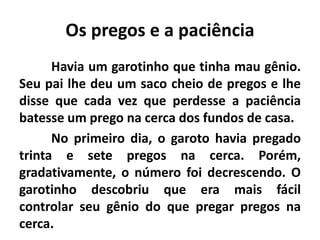Os pregos e a paciência
Havia um garotinho que tinha mau gênio.
Seu pai lhe deu um saco cheio de pregos e lhe
disse que cada vez que perdesse a paciência
batesse um prego na cerca dos fundos de casa.
No primeiro dia, o garoto havia pregado
trinta e sete pregos na cerca. Porém,
gradativamente, o número foi decrescendo. O
garotinho descobriu que era mais fácil
controlar seu gênio do que pregar pregos na
cerca.
 