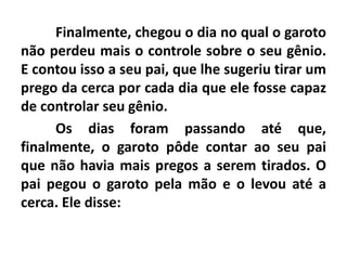 Finalmente, chegou o dia no qual o garoto
não perdeu mais o controle sobre o seu gênio.
E contou isso a seu pai, que lhe sugeriu tirar um
prego da cerca por cada dia que ele fosse capaz
de controlar seu gênio.
Os dias foram passando até que,
finalmente, o garoto pôde contar ao seu pai
que não havia mais pregos a serem tirados. O
pai pegou o garoto pela mão e o levou até a
cerca. Ele disse:
 