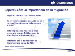 Repercusión: La importancia de la migración 
• Espectro liberado para nuevas redes 
• La inversión necesaria equivale a casi 4 
veces el tamaño anual del mercado: 
430 M€ 
• Si la migración se hace en 5 años, 
generaría más de 1.000 puestos de 
trabajo asociados a la misma. 
• El tamaño anual del mercado se 
incrementaría cerca del 40%. 
Fuentes: Motorola Solutions y propias 
 