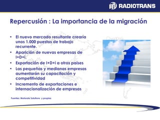 Repercusión : La importancia de la migración 
• El nuevo mercado resultante crearía 
unos 1.000 puestos de trabajo 
recurrente. 
• Aparición de nuevas empresas de 
I+D+i. 
• Exportación de I+D+i a otros países 
• Las pequeñas y medianas empresas 
aumentarán su capacitación y 
competitividad 
• Incremento de exportaciones e 
internacionalización de empresas 
Fuentes: Motorola Solutions y propias 
 
