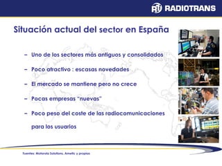 Situación actual del sector en España 
– Uno de los sectores más antiguos y consolidados 
– Poco atractivo : escasas novedades 
– El mercado se mantiene pero no crece 
– Pocas empresas “nuevas” 
– Poco peso del coste de las radiocomunicaciones 
para los usuarios 
Fuentes: Motorola Solutions, Ametic y propias 
 