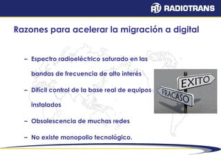 Razones para acelerar la migración a digital 
– Espectro radioeléctrico saturado en las 
bandas de frecuencia de alto interés 
– Difícil control de la base real de equipos 
instalados 
– Obsolescencia de muchas redes 
– No existe monopolio tecnológico. 
 