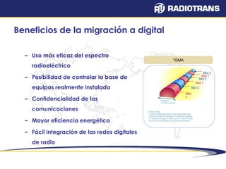 Beneficios de la migración a digital 
– Uso más eficaz del espectro 
radioeléctrico 
– Posibilidad de controlar la base de 
equipos realmente instalada 
– Confidencialidad de las 
comunicaciones 
– Mayor eficiencia energética 
– Fácil integración de las redes digitales 
de radio 
Slot 
1 
Slot 1 
Slot 2 
Slot 1 
Slot 2 
Slot 2 
TDMA 
frequency 
12.5kHz Channel 
12.5kHz TDMA 
– Divide el canal existente en dos slots temporates 
– Ofrece el doble de capacidad a través del repetidor 
– El resultado es igual o mejor que en 12.5kHz FDMA 
– Se reduce la necesidad de quipos combinadores 
 