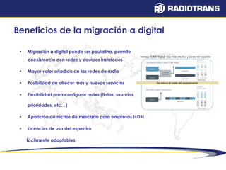 Beneficios de la migración a digital 
• Migración a digital puede ser paulatina, permite 
coexistencia con redes y equipos instalados 
• Mayor valor añadido de las redes de radio 
• Posibilidad de ofrecer más y nuevos servicios 
• Flexibilidad para configurar redes (flotas, usuarios, 
prioridades, etc…) 
• Aparición de nichos de mercado para empresas I+D+i 
• Licencias de uso del espectro 
fácilmente adaptables 
Ventaja TDMA Digital : Uso mas efectivo y barato del espectro 
Se reduce el coste del equipamiento 
 