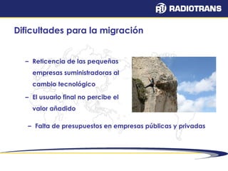 Dificultades para la migración 
– Reticencia de las pequeñas 
empresas suministradoras al 
cambio tecnológico 
– El usuario final no percibe el 
valor añadido 
– Falta de presupuestos en empresas públicas y privadas 
 