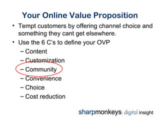 Your Online Value Proposition
• Tempt customers by offering channel choice and
  something they cant get elsewhere.
• Use the 6 C’s to define your OVP
   – Content
   – Customization
   – Community
   – Convenience
   – Choice
   – Cost reduction
 