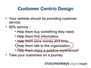 Customer Centric Design

• Your website should be providing customer
  service.
• 90% service ;
     • Help them buy something they need.
     • Help them find information.
     • Help them save money and time.
     • Help them talk to the organisation.
     • Help them enjoy a positive experience!!
• Take your customers on a journey.
 