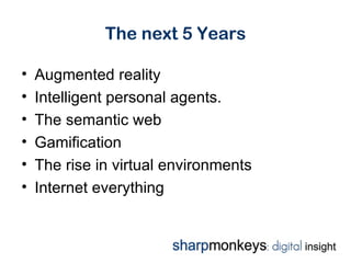 The next 5 Years

•   Augmented reality
•   Intelligent personal agents.
•   The semantic web
•   Gamification
•   The rise in virtual environments
•   Internet everything
 