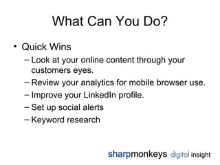 What Can You Do?
• Quick Wins
  – Look at your online content through your
    customers eyes.
  – Review your analytics for mobile browser use.
  – Improve your LinkedIn profile.
  – Set up social alerts
  – Keyword research
 