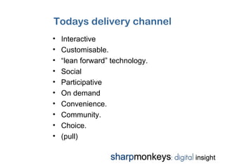 Todays delivery channel
•   Interactive
•   Customisable.
•   “lean forward” technology.
•   Social
•   Participative
•   On demand
•   Convenience.
•   Community.
•   Choice.
•   (pull)
 