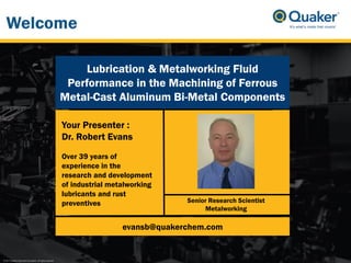 © 2017 Quaker Chemical Corporation. All rights reserved.
Senior Research Scientist
Metalworking
Your Presenter :
Dr. Robert Evans
Over 39 years of
experience in the
research and development
of industrial metalworking
lubricants and rust
preventives
evansb@quakerchem.com
Lubrication & Metalworking Fluid
Performance in the Machining of Ferrous
Metal-Cast Aluminum Bi-Metal Components
Welcome
 