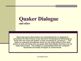 Quaker Dialogue
       and other



     Most open group discussions are characterized by an aggressive
competition for floor time by a few dominant individuals and withdrawal by
 those who are more soft spoken or less successful at "jumping in." This
  leads to a general atmosphere where no one really listens to the other
points of view and those who do speak often feel (rightly) that they are not
    really being heard. The problem is exacerbated when the viewpoint
               expressed are widely divergent or controversial.




                              Thomas@Neuville.net
 