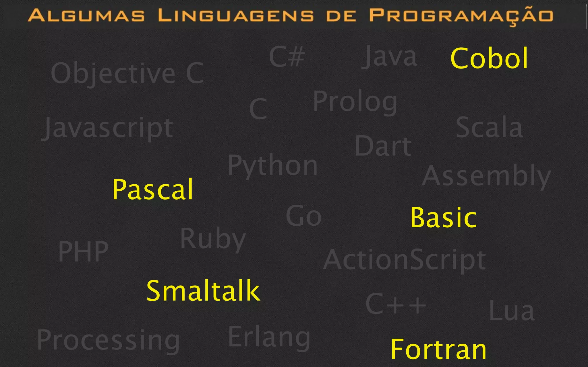 C#      Java   Cobol
Objective C
                    C        Prolog
Javascript                             Scala
                               Dart
                Python            Assembly
       Pascal
                        Go       Basic
 PHP         Ruby
                           ActionScript
         Smaltalk               C++      Lua
Processing      Erlang            Fortran
 