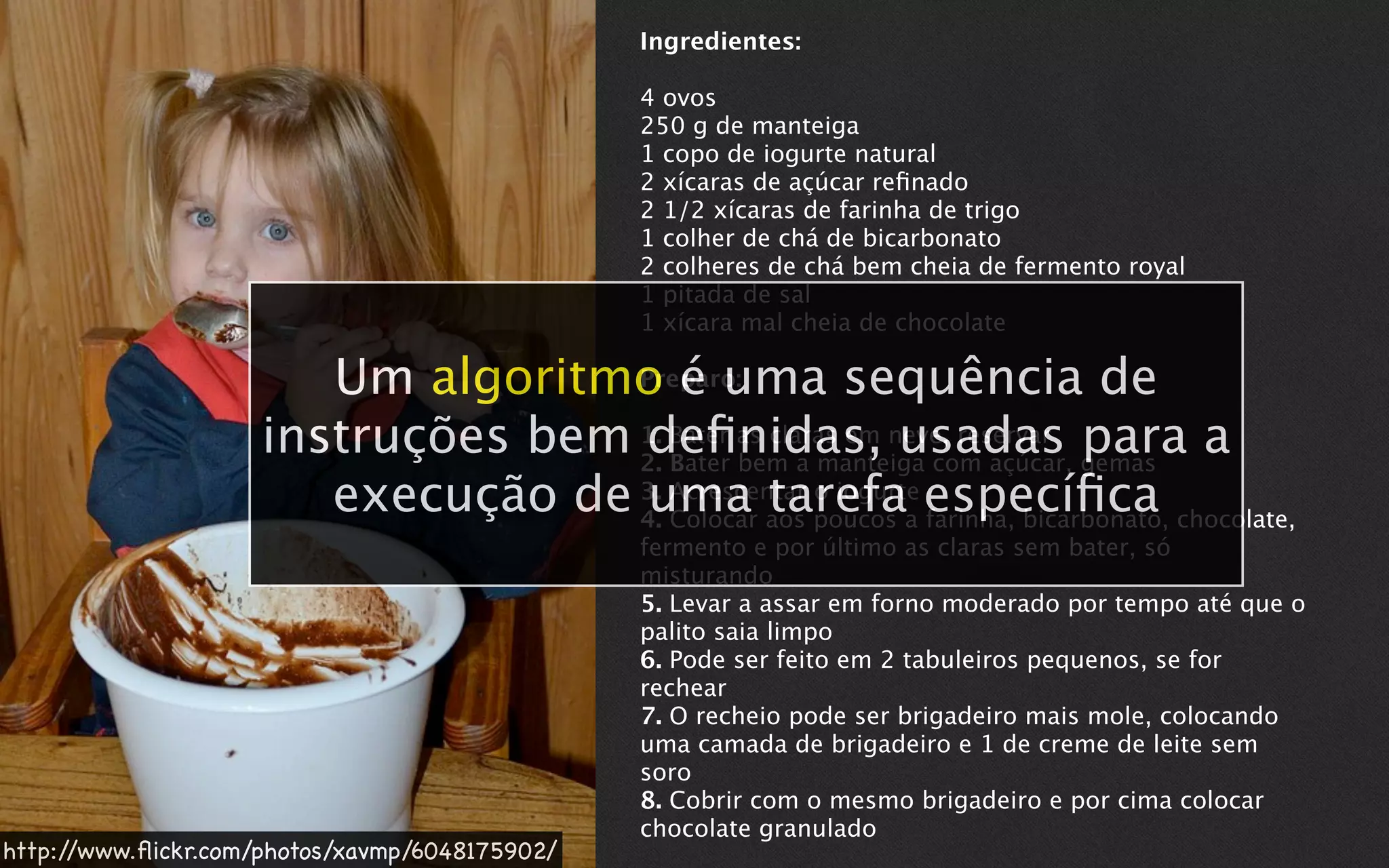 Ingredientes:

                                                4 ovos
                                                250 g de manteiga
                                                1 copo de iogurte natural
                                                2 xícaras de açúcar reﬁnado
                                                2 1/2 xícaras de farinha de trigo
                                                1 colher de chá de bicarbonato
                                                2 colheres de chá bem cheia de fermento royal
                                                1 pitada de sal
                                                1 xícara mal cheia de chocolate

                       Um algoritmo é uma sequência de
                                   Preparo:

                    instruções bem 1. Bater as claras em neve, reservar gemas a
                                   deﬁnidas, usadas para
                                   2.
                                      Bater
                                            bem a manteiga com açúcar,
                       execução de 3. Acrescentar poucos a especíﬁca chocolate,
                                    uma aos o iogurte farinha, bicarbonato,
                                   4. Colocar
                                               tarefa
                                                fermento e por último as claras sem bater, só
                                                misturando
                                                5. Levar a assar em forno moderado por tempo até que o
                                                palito saia limpo
                                                6. Pode ser feito em 2 tabuleiros pequenos, se for
                                                rechear
                                                7. O recheio pode ser brigadeiro mais mole, colocando
                                                uma camada de brigadeiro e 1 de creme de leite sem
                                                soro
                                                8. Cobrir com o mesmo brigadeiro e por cima colocar
                                                chocolate granulado
http://www.ﬂickr.com/photos/xavmp/6048175902/
 