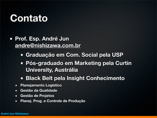 Contato
         Prof. Esp. André Jun
         andre@nishizawa.com.br
                 Graduação em Com. Social pela USP
                 Pós-graduado em Marketing pela Curtin
                 University, Austrália
                 Black Belt pela Insight Conhecimento
             Planejamento Logístico
             Gestão da Qualidade
             Gestão de Projetos
             Planej. Prog. e Controle de Produção


André Jun Nishizawa
 