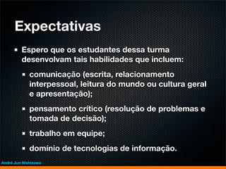 Expectativas
         Espero que os estudantes dessa turma
         desenvolvam tais habilidades que incluem:
             comunicação (escrita, relacionamento
             interpessoal, leitura do mundo ou cultura geral
             e apresentação);
             pensamento crítico (resolução de problemas e
             tomada de decisão);
             trabalho em equipe;
             domínio de tecnologias de informação.
André Jun Nishizawa
 