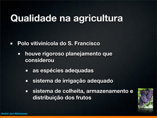 Qualidade na agricultura

           Polo vitivinícola do S. Francisco
                 houve rigoroso planejamento que
                 considerou
                      as espécies adequadas
                      sistema de irrigação adequado
                      sistema de colheita, armazenamento e
                      distribuição dos frutos

André Jun Nishizawa
 