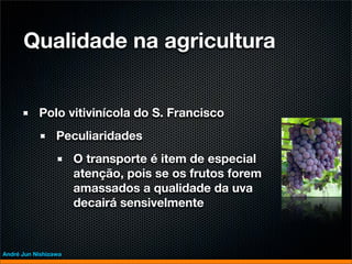 Qualidade na agricultura


           Polo vitivinícola do S. Francisco
                 Peculiaridades
                      O transporte é item de especial
                      atenção, pois se os frutos forem
                      amassados a qualidade da uva
                      decairá sensivelmente



André Jun Nishizawa
 