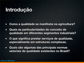 Introdução

           Como a qualidade se manifesta na agricultura?
           Quais as particularidades do conceito de
           qualidade em diferentes segmentos industriais?
           O que signiﬁca prestar serviços de qualidade,
           especialmente em estruturas complexas.
           Quais são algumas das principais normas
           setoriais de qualidade existentes no Brasil?


André Jun Nishizawa
 