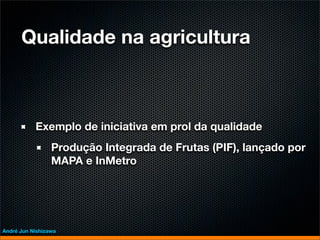 Qualidade na agricultura



           Exemplo de iniciativa em prol da qualidade
                 Produção Integrada de Frutas (PIF), lançado por
                 MAPA e InMetro




André Jun Nishizawa
 